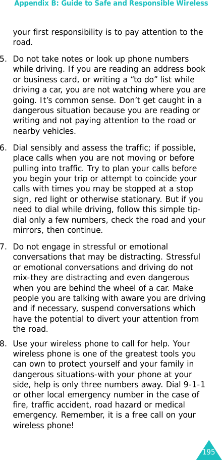 Appendix B: Guide to Safe and Responsible Wireless195your first responsibility is to pay attention to the road. 5. Do not take notes or look up phone numbers while driving. If you are reading an address book or business card, or writing a “to do” list while driving a car, you are not watching where you are going. It’s common sense. Don’t get caught in a dangerous situation because you are reading or writing and not paying attention to the road or nearby vehicles. 6. Dial sensibly and assess the traffic; if possible, place calls when you are not moving or before pulling into traffic. Try to plan your calls before you begin your trip or attempt to coincide your calls with times you may be stopped at a stop sign, red light or otherwise stationary. But if you need to dial while driving, follow this simple tip-dial only a few numbers, check the road and your mirrors, then continue. 7. Do not engage in stressful or emotional conversations that may be distracting. Stressful or emotional conversations and driving do not mix-they are distracting and even dangerous when you are behind the wheel of a car. Make people you are talking with aware you are driving and if necessary, suspend conversations which have the potential to divert your attention from the road.8. Use your wireless phone to call for help. Your wireless phone is one of the greatest tools you can own to protect yourself and your family in dangerous situations-with your phone at your side, help is only three numbers away. Dial 9-1-1 or other local emergency number in the case of fire, traffic accident, road hazard or medical emergency. Remember, it is a free call on your wireless phone! 