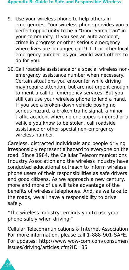 Appendix B: Guide to Safe and Responsible Wireless 1969. Use your wireless phone to help others in emergencies. Your wireless phone provides you a perfect opportunity to be a “Good Samaritan” in your community. If you see an auto accident, crime in progress or other serious emergency where lives are in danger, call 9-1-1 or other local emergency number, as you would want others to do for you. 10.Call roadside assistance or a special wireless non-emergency assistance number when necessary. Certain situations you encounter while driving may require attention, but are not urgent enough to merit a call for emergency services. But you still can use your wireless phone to lend a hand. If you see a broken-down vehicle posing no serious hazard, a broken traffic signal, a minor traffic accident where no one appears injured or a vehicle you know to be stolen, call roadside assistance or other special non-emergency wireless number.Careless, distracted individuals and people driving irresponsibly represent a hazard to everyone on the road. Since 1984, the Cellular Telecommunications Industry Association and the wireless industry have conducted educational outreach to inform wireless phone users of their responsibilities as safe drivers and good citizens. As we approach a new century, more and more of us will take advantage of the benefits of wireless telephones. And, as we take to the roads, we all have a responsibility to drive safely.“The wireless industry reminds you to use your phone safely when driving.”Cellular Telecommunications &amp; Internet AssociationFor more information, please call 1-888-901-SAFE. For updates: http://www.wow-com.com/consumer/issues/driving/articles.cfm?ID=85