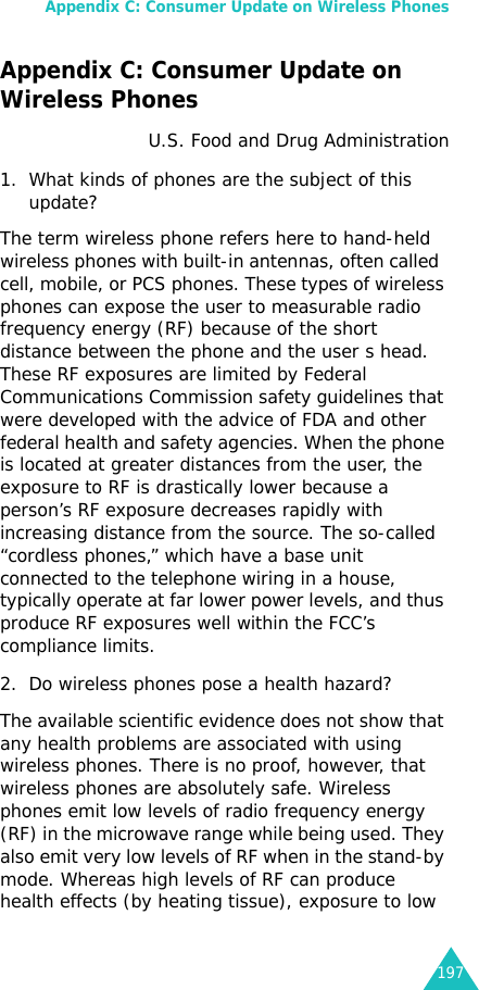 Appendix C: Consumer Update on Wireless Phones197Appendix C: Consumer Update on Wireless PhonesU.S. Food and Drug Administration1. What kinds of phones are the subject of this update?The term wireless phone refers here to hand-held wireless phones with built-in antennas, often called  cell, mobile, or PCS phones. These types of wireless phones can expose the user to measurable radio frequency energy (RF) because of the short distance between the phone and the user s head. These RF exposures are limited by Federal Communications Commission safety guidelines that were developed with the advice of FDA and other federal health and safety agencies. When the phone is located at greater distances from the user, the exposure to RF is drastically lower because a person’s RF exposure decreases rapidly with increasing distance from the source. The so-called “cordless phones,” which have a base unit connected to the telephone wiring in a house, typically operate at far lower power levels, and thus produce RF exposures well within the FCC’s compliance limits.2. Do wireless phones pose a health hazard?The available scientific evidence does not show that any health problems are associated with using wireless phones. There is no proof, however, that wireless phones are absolutely safe. Wireless phones emit low levels of radio frequency energy (RF) in the microwave range while being used. They also emit very low levels of RF when in the stand-by mode. Whereas high levels of RF can produce health effects (by heating tissue), exposure to low 