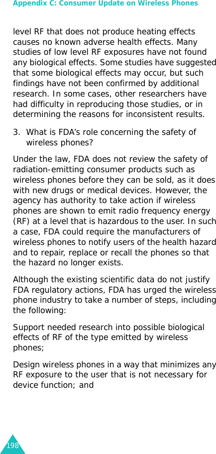 Appendix C: Consumer Update on Wireless Phones198level RF that does not produce heating effects causes no known adverse health effects. Many studies of low level RF exposures have not found any biological effects. Some studies have suggested that some biological effects may occur, but such findings have not been confirmed by additional research. In some cases, other researchers have had difficulty in reproducing those studies, or in determining the reasons for inconsistent results.3. What is FDA’s role concerning the safety of wireless phones?Under the law, FDA does not review the safety of radiation-emitting consumer products such as wireless phones before they can be sold, as it does with new drugs or medical devices. However, the agency has authority to take action if wireless phones are shown to emit radio frequency energy (RF) at a level that is hazardous to the user. In such a case, FDA could require the manufacturers of wireless phones to notify users of the health hazard and to repair, replace or recall the phones so that the hazard no longer exists.Although the existing scientific data do not justify FDA regulatory actions, FDA has urged the wireless phone industry to take a number of steps, including the following:Support needed research into possible biological effects of RF of the type emitted by wireless phones; Design wireless phones in a way that minimizes any RF exposure to the user that is not necessary for device function; and 