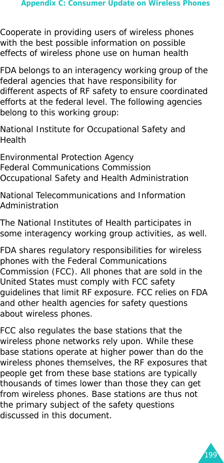 Appendix C: Consumer Update on Wireless Phones199Cooperate in providing users of wireless phones with the best possible information on possible effects of wireless phone use on human health FDA belongs to an interagency working group of the federal agencies that have responsibility for different aspects of RF safety to ensure coordinated efforts at the federal level. The following agencies belong to this working group:National Institute for Occupational Safety and Health Environmental Protection Agency Federal Communications Commission Occupational Safety and Health Administration National Telecommunications and Information Administration The National Institutes of Health participates in some interagency working group activities, as well.FDA shares regulatory responsibilities for wireless phones with the Federal Communications Commission (FCC). All phones that are sold in the United States must comply with FCC safety guidelines that limit RF exposure. FCC relies on FDA and other health agencies for safety questions about wireless phones.FCC also regulates the base stations that the wireless phone networks rely upon. While these base stations operate at higher power than do the wireless phones themselves, the RF exposures that people get from these base stations are typically thousands of times lower than those they can get from wireless phones. Base stations are thus not the primary subject of the safety questions discussed in this document.