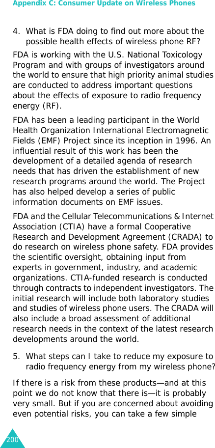 Appendix C: Consumer Update on Wireless Phones2004. What is FDA doing to find out more about the possible health effects of wireless phone RF?FDA is working with the U.S. National Toxicology Program and with groups of investigators around the world to ensure that high priority animal studies are conducted to address important questions about the effects of exposure to radio frequency energy (RF).FDA has been a leading participant in the World Health Organization International Electromagnetic Fields (EMF) Project since its inception in 1996. An influential result of this work has been the development of a detailed agenda of research needs that has driven the establishment of new research programs around the world. The Project has also helped develop a series of public information documents on EMF issues.FDA and the Cellular Telecommunications &amp; Internet Association (CTIA) have a formal Cooperative Research and Development Agreement (CRADA) to do research on wireless phone safety. FDA provides the scientific oversight, obtaining input from experts in government, industry, and academic organizations. CTIA-funded research is conducted through contracts to independent investigators. The initial research will include both laboratory studies and studies of wireless phone users. The CRADA will also include a broad assessment of additional research needs in the context of the latest research developments around the world.5. What steps can I take to reduce my exposure to radio frequency energy from my wireless phone?If there is a risk from these products—and at this point we do not know that there is—it is probably very small. But if you are concerned about avoiding even potential risks, you can take a few simple 