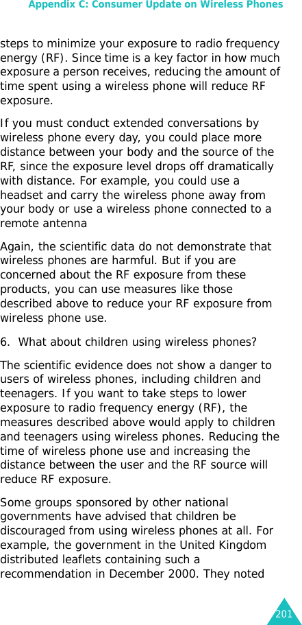 Appendix C: Consumer Update on Wireless Phones201steps to minimize your exposure to radio frequency energy (RF). Since time is a key factor in how much exposure a person receives, reducing the amount of time spent using a wireless phone will reduce RF exposure.If you must conduct extended conversations by wireless phone every day, you could place more distance between your body and the source of the RF, since the exposure level drops off dramatically with distance. For example, you could use a headset and carry the wireless phone away from your body or use a wireless phone connected to a remote antenna Again, the scientific data do not demonstrate that wireless phones are harmful. But if you are concerned about the RF exposure from these products, you can use measures like those described above to reduce your RF exposure from wireless phone use.6. What about children using wireless phones?The scientific evidence does not show a danger to users of wireless phones, including children and teenagers. If you want to take steps to lower exposure to radio frequency energy (RF), the measures described above would apply to children and teenagers using wireless phones. Reducing the time of wireless phone use and increasing the distance between the user and the RF source will reduce RF exposure.Some groups sponsored by other national governments have advised that children be discouraged from using wireless phones at all. For example, the government in the United Kingdom distributed leaflets containing such a recommendation in December 2000. They noted 