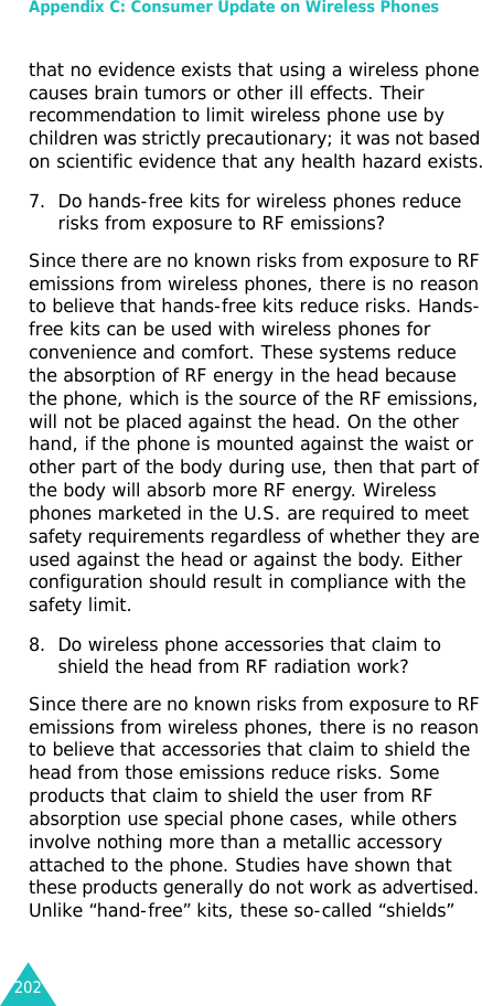 Appendix C: Consumer Update on Wireless Phones202that no evidence exists that using a wireless phone causes brain tumors or other ill effects. Their recommendation to limit wireless phone use by children was strictly precautionary; it was not based on scientific evidence that any health hazard exists.7. Do hands-free kits for wireless phones reduce risks from exposure to RF emissions?Since there are no known risks from exposure to RF emissions from wireless phones, there is no reason to believe that hands-free kits reduce risks. Hands-free kits can be used with wireless phones for convenience and comfort. These systems reduce the absorption of RF energy in the head because the phone, which is the source of the RF emissions, will not be placed against the head. On the other hand, if the phone is mounted against the waist or other part of the body during use, then that part of the body will absorb more RF energy. Wireless phones marketed in the U.S. are required to meet safety requirements regardless of whether they are used against the head or against the body. Either configuration should result in compliance with the safety limit.8. Do wireless phone accessories that claim to shield the head from RF radiation work?Since there are no known risks from exposure to RF emissions from wireless phones, there is no reason to believe that accessories that claim to shield the head from those emissions reduce risks. Some products that claim to shield the user from RF absorption use special phone cases, while others involve nothing more than a metallic accessory attached to the phone. Studies have shown that these products generally do not work as advertised. Unlike “hand-free” kits, these so-called “shields” 