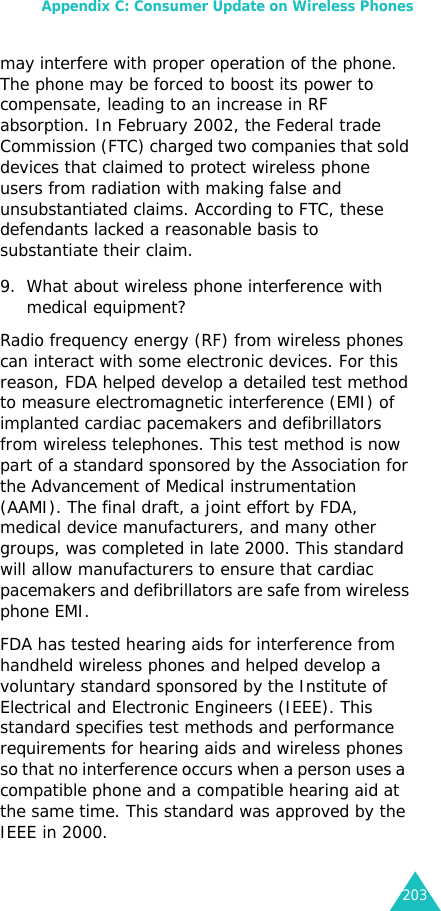 Appendix C: Consumer Update on Wireless Phones203may interfere with proper operation of the phone. The phone may be forced to boost its power to compensate, leading to an increase in RF absorption. In February 2002, the Federal trade Commission (FTC) charged two companies that sold devices that claimed to protect wireless phone users from radiation with making false and unsubstantiated claims. According to FTC, these defendants lacked a reasonable basis to substantiate their claim.9. What about wireless phone interference with medical equipment?Radio frequency energy (RF) from wireless phones can interact with some electronic devices. For this reason, FDA helped develop a detailed test method to measure electromagnetic interference (EMI) of implanted cardiac pacemakers and defibrillators from wireless telephones. This test method is now part of a standard sponsored by the Association for the Advancement of Medical instrumentation (AAMI). The final draft, a joint effort by FDA, medical device manufacturers, and many other groups, was completed in late 2000. This standard will allow manufacturers to ensure that cardiac pacemakers and defibrillators are safe from wireless phone EMI.FDA has tested hearing aids for interference from handheld wireless phones and helped develop a voluntary standard sponsored by the Institute of Electrical and Electronic Engineers (IEEE). This standard specifies test methods and performance requirements for hearing aids and wireless phones so that no interference occurs when a person uses a  compatible phone and a compatible hearing aid at the same time. This standard was approved by the IEEE in 2000.