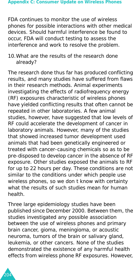 Appendix C: Consumer Update on Wireless Phones204FDA continues to monitor the use of wireless phones for possible interactions with other medical devices. Should harmful interference be found to occur, FDA will conduct testing to assess the interference and work to resolve the problem.10.What are the results of the research done already?The research done thus far has produced conflicting results, and many studies have suffered from flaws in their research methods. Animal experiments investigating the effects of radiofrequency energy (RF) exposures characteristic of wireless phones have yielded conflicting results that often cannot be repeated in other laboratories. A few animal studies, however, have suggested that low levels of RF could accelerate the development of cancer in laboratory animals. However, many of the studies that showed increased tumor development used animals that had been genetically engineered or treated with cancer-causing chemicals so as to be pre-disposed to develop cancer in the absence of RF exposure. Other studies exposed the animals to RF for up to 22 hours per day. These conditions are not similar to the conditions under which people use wireless phones, so we don t know with certainty what the results of such studies mean for human health.Three large epidemiology studies have been published since December 2000. Between them, the studies investigated any possible association between the use of wireless phones and primary brain cancer, gioma, meningioma, or acoustic neuroma, tumors of the brain or salivary gland, leukemia, or other cancers. None of the studies demonstrated the existence of any harmful health effects from wireless phone RF exposures. However, 