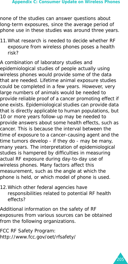 Appendix C: Consumer Update on Wireless Phones205none of the studies can answer questions about long-term exposures, since the average period of phone use in these studies was around three years.11.What research is needed to decide whether RF exposure from wireless phones poses a health risk?A combination of laboratory studies and epidemiological studies of people actually using wireless phones would provide some of the data that are needed. Lifetime animal exposure studies could be completed in a few years. However, very large numbers of animals would be needed to provide reliable proof of a cancer promoting effect if one exists. Epidemiological studies can provide data that is directly applicable to human populations, but 10 or more years follow-up may be needed to provide answers about some health effects, such as cancer. This is because the interval between the time of exposure to a cancer-causing agent and the time tumors develop - if they do - may be many, many years. The interpretation of epidemiological studies is hampered by difficulties in measuring actual RF exposure during day-to-day use of wireless phones. Many factors affect this measurement, such as the angle at which the phone is held, or which model of phone is used.12.Which other federal agencies have responsibilities related to potential RF health effects?Additional information on the safety of RF exposures from various sources can be obtained from the following organizations.FCC RF Safety Program: http://www.fcc.gov/oet/rfsafety/