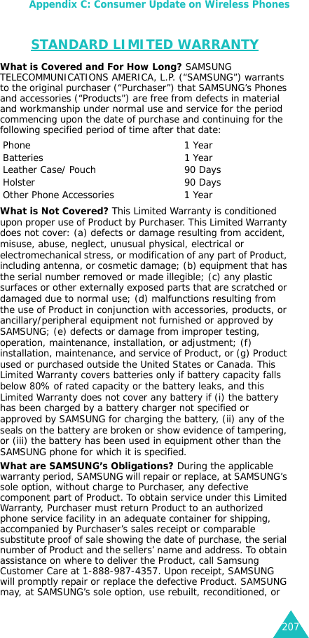 Appendix C: Consumer Update on Wireless Phones207STANDARD LIMITED WARRANTYWhat is Covered and For How Long? SAMSUNG TELECOMMUNICATIONS AMERICA, L.P. (“SAMSUNG”) warrants to the original purchaser (“Purchaser”) that SAMSUNG’s Phones and accessories (“Products”) are free from defects in material and workmanship under normal use and service for the period commencing upon the date of purchase and continuing for the following specified period of time after that date:What is Not Covered? This Limited Warranty is conditioned upon proper use of Product by Purchaser. This Limited Warranty does not cover: (a) defects or damage resulting from accident, misuse, abuse, neglect, unusual physical, electrical or electromechanical stress, or modification of any part of Product, including antenna, or cosmetic damage; (b) equipment that has the serial number removed or made illegible; (c) any plastic surfaces or other externally exposed parts that are scratched or damaged due to normal use; (d) malfunctions resulting from the use of Product in conjunction with accessories, products, or ancillary/peripheral equipment not furnished or approved by SAMSUNG; (e) defects or damage from improper testing, operation, maintenance, installation, or adjustment; (f) installation, maintenance, and service of Product, or (g) Product used or purchased outside the United States or Canada. This Limited Warranty covers batteries only if battery capacity falls below 80% of rated capacity or the battery leaks, and this Limited Warranty does not cover any battery if (i) the battery has been charged by a battery charger not specified or approved by SAMSUNG for charging the battery, (ii) any of the seals on the battery are broken or show evidence of tampering, or (iii) the battery has been used in equipment other than the SAMSUNG phone for which it is specified. What are SAMSUNG’s Obligations? During the applicable warranty period, SAMSUNG will repair or replace, at SAMSUNG’s sole option, without charge to Purchaser, any defective component part of Product. To obtain service under this Limited Warranty, Purchaser must return Product to an authorized phone service facility in an adequate container for shipping, accompanied by Purchaser’s sales receipt or comparable substitute proof of sale showing the date of purchase, the serial number of Product and the sellers’ name and address. To obtain assistance on where to deliver the Product, call Samsung Customer Care at 1-888-987-4357. Upon receipt, SAMSUNG will promptly repair or replace the defective Product. SAMSUNG may, at SAMSUNG’s sole option, use rebuilt, reconditioned, or Phone 1 YearBatteries 1 YearLeather Case/ Pouch 90 DaysHolster 90 DaysOther Phone Accessories  1 Year