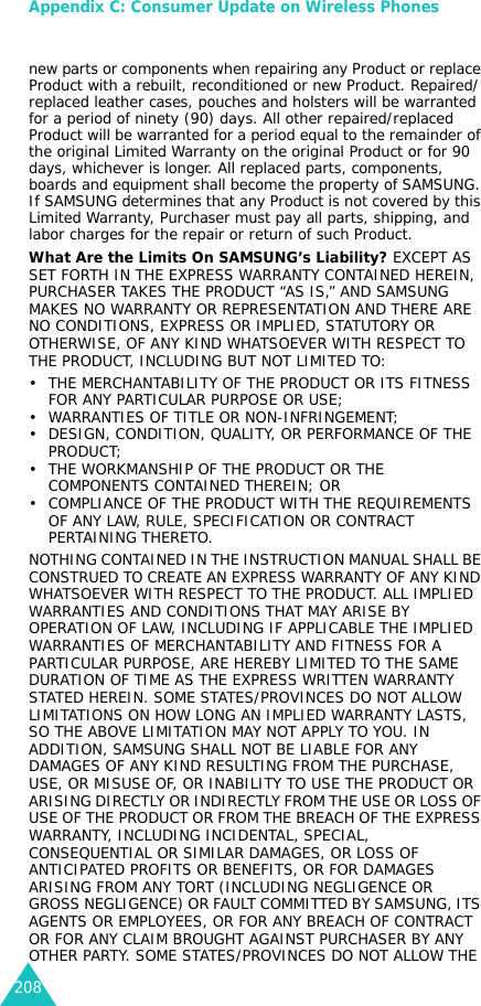 Appendix C: Consumer Update on Wireless Phones208new parts or components when repairing any Product or replace Product with a rebuilt, reconditioned or new Product. Repaired/replaced leather cases, pouches and holsters will be warranted for a period of ninety (90) days. All other repaired/replaced Product will be warranted for a period equal to the remainder of the original Limited Warranty on the original Product or for 90 days, whichever is longer. All replaced parts, components, boards and equipment shall become the property of SAMSUNG. If SAMSUNG determines that any Product is not covered by this Limited Warranty, Purchaser must pay all parts, shipping, and labor charges for the repair or return of such Product.What Are the Limits On SAMSUNG’s Liability? EXCEPT AS SET FORTH IN THE EXPRESS WARRANTY CONTAINED HEREIN, PURCHASER TAKES THE PRODUCT “AS IS,” AND SAMSUNG MAKES NO WARRANTY OR REPRESENTATION AND THERE ARE NO CONDITIONS, EXPRESS OR IMPLIED, STATUTORY OR OTHERWISE, OF ANY KIND WHATSOEVER WITH RESPECT TO THE PRODUCT, INCLUDING BUT NOT LIMITED TO:• THE MERCHANTABILITY OF THE PRODUCT OR ITS FITNESS FOR ANY PARTICULAR PURPOSE OR USE;• WARRANTIES OF TITLE OR NON-INFRINGEMENT;• DESIGN, CONDITION, QUALITY, OR PERFORMANCE OF THE PRODUCT;• THE WORKMANSHIP OF THE PRODUCT OR THE COMPONENTS CONTAINED THEREIN; OR• COMPLIANCE OF THE PRODUCT WITH THE REQUIREMENTS OF ANY LAW, RULE, SPECIFICATION OR CONTRACT PERTAINING THERETO. NOTHING CONTAINED IN THE INSTRUCTION MANUAL SHALL BE CONSTRUED TO CREATE AN EXPRESS WARRANTY OF ANY KIND WHATSOEVER WITH RESPECT TO THE PRODUCT. ALL IMPLIED WARRANTIES AND CONDITIONS THAT MAY ARISE BY OPERATION OF LAW, INCLUDING IF APPLICABLE THE IMPLIED WARRANTIES OF MERCHANTABILITY AND FITNESS FOR A PARTICULAR PURPOSE, ARE HEREBY LIMITED TO THE SAME DURATION OF TIME AS THE EXPRESS WRITTEN WARRANTY STATED HEREIN. SOME STATES/PROVINCES DO NOT ALLOW LIMITATIONS ON HOW LONG AN IMPLIED WARRANTY LASTS, SO THE ABOVE LIMITATION MAY NOT APPLY TO YOU. IN ADDITION, SAMSUNG SHALL NOT BE LIABLE FOR ANY DAMAGES OF ANY KIND RESULTING FROM THE PURCHASE, USE, OR MISUSE OF, OR INABILITY TO USE THE PRODUCT OR ARISING DIRECTLY OR INDIRECTLY FROM THE USE OR LOSS OF USE OF THE PRODUCT OR FROM THE BREACH OF THE EXPRESS WARRANTY, INCLUDING INCIDENTAL, SPECIAL, CONSEQUENTIAL OR SIMILAR DAMAGES, OR LOSS OF ANTICIPATED PROFITS OR BENEFITS, OR FOR DAMAGES ARISING FROM ANY TORT (INCLUDING NEGLIGENCE OR GROSS NEGLIGENCE) OR FAULT COMMITTED BY SAMSUNG, ITS AGENTS OR EMPLOYEES, OR FOR ANY BREACH OF CONTRACT OR FOR ANY CLAIM BROUGHT AGAINST PURCHASER BY ANY OTHER PARTY. SOME STATES/PROVINCES DO NOT ALLOW THE 