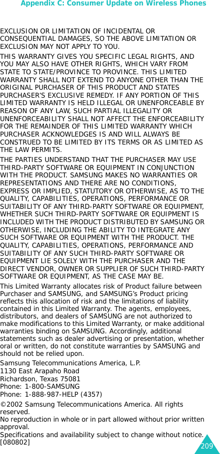 Appendix C: Consumer Update on Wireless Phones209EXCLUSION OR LIMITATION OF INCIDENTAL OR CONSEQUENTIAL DAMAGES, SO THE ABOVE LIMITATION OREXCLUSION MAY NOT APPLY TO YOU. THIS WARRANTY GIVES YOU SPECIFIC LEGAL RIGHTS, AND YOU MAY ALSO HAVE OTHER RIGHTS, WHICH VARY FROM STATE TO STATE/PROVINCE TO PROVINCE. THIS LIMITED WARRANTY SHALL NOT EXTEND TO ANYONE OTHER THAN THE ORIGINAL PURCHASER OF THIS PRODUCT AND STATES PURCHASER’S EXCLUSIVE REMEDY. IF ANY PORTION OF THIS LIMITED WARRANTY IS HELD ILLEGAL OR UNENFORCEABLE BY REASON OF ANY LAW, SUCH PARTIAL ILLEGALITY OR UNENFORCEABILITY SHALL NOT AFFECT THE ENFORCEABILITY FOR THE REMAINDER OF THIS LIMITED WARRANTY WHICH PURCHASER ACKNOWLEDGES IS AND WILL ALWAYS BE CONSTRUED TO BE LIMITED BY ITS TERMS OR AS LIMITED AS THE LAW PERMITS.THE PARTIES UNDERSTAND THAT THE PURCHASER MAY USE THIRD-PARTY SOFTWARE OR EQUIPMENT IN CONJUNCTION WITH THE PRODUCT. SAMSUNG MAKES NO WARRANTIES OR REPRESENTATIONS AND THERE ARE NO CONDITIONS, EXPRESS OR IMPLIED, STATUTORY OR OTHERWISE, AS TO THE QUALITY, CAPABILITIES, OPERATIONS, PERFORMANCE OR SUITABILITY OF ANY THIRD-PARTY SOFTWARE OR EQUIPMENT, WHETHER SUCH THIRD-PARTY SOFTWARE OR EQUIPMENT IS INCLUDED WITH THE PRODUCT DISTRIBUTED BY SAMSUNG OR OTHERWISE, INCLUDING THE ABILITY TO INTEGRATE ANY SUCH SOFTWARE OR EQUIPMENT WITH THE PRODUCT. THE QUALITY, CAPABILITIES, OPERATIONS, PERFORMANCE AND SUITABILITY OF ANY SUCH THIRD-PARTY SOFTWARE OR EQUIPMENT LIE SOLELY WITH THE PURCHASER AND THE DIRECT VENDOR, OWNER OR SUPPLIER OF SUCH THIRD-PARTY SOFTWARE OR EQUIPMENT, AS THE CASE MAY BE.This Limited Warranty allocates risk of Product failure between Purchaser and SAMSUNG, and SAMSUNG’s Product pricing reflects this allocation of risk and the limitations of liability contained in this Limited Warranty. The agents, employees, distributors, and dealers of SAMSUNG are not authorized to make modifications to this Limited Warranty, or make additional warranties binding on SAMSUNG. Accordingly, additional statements such as dealer advertising or presentation, whether oral or written, do not constitute warranties by SAMSUNG and should not be relied upon.Samsung Telecommunications America, L.P.1130 East Arapaho RoadRichardson, Texas 75081Phone: 1-800-SAMSUNGPhone: 1-888-987-HELP (4357) ©2002 Samsung Telecommunications America. All rights reserved.No reproduction in whole or in part allowed without prior written approval.Specifications and availability subject to change without notice. [080802]
