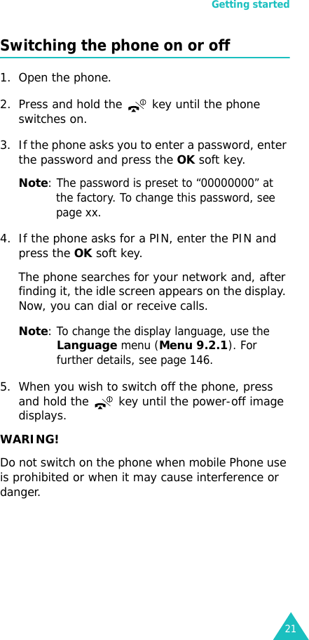 Getting started21Switching the phone on or off1. Open the phone.2. Press and hold the   key until the phone switches on.3. If the phone asks you to enter a password, enter the password and press the OK soft key.Note: The password is preset to “00000000” at the factory. To change this password, see page xx.4. If the phone asks for a PIN, enter the PIN and press the OK soft key. The phone searches for your network and, after finding it, the idle screen appears on the display. Now, you can dial or receive calls.Note: To change the display language, use the Language menu (Menu 9.2.1). For further details, see page 146.5. When you wish to switch off the phone, press and hold the   key until the power-off image displays.WARING!Do not switch on the phone when mobile Phone use is prohibited or when it may cause interference or danger.