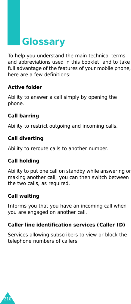210GlossaryTo help you understand the main technical terms and abbreviations used in this booklet, and to take full advantage of the features of your mobile phone, here are a few definitions:Active folderAbility to answer a call simply by opening the phone.Call barringAbility to restrict outgoing and incoming calls.Call divertingAbility to reroute calls to another number.Call holdingAbility to put one call on standby while answering or making another call; you can then switch between the two calls, as required.Call waitingInforms you that you have an incoming call when you are engaged on another call.Caller line identification services (Caller ID)Services allowing subscribers to view or block the telephone numbers of callers.