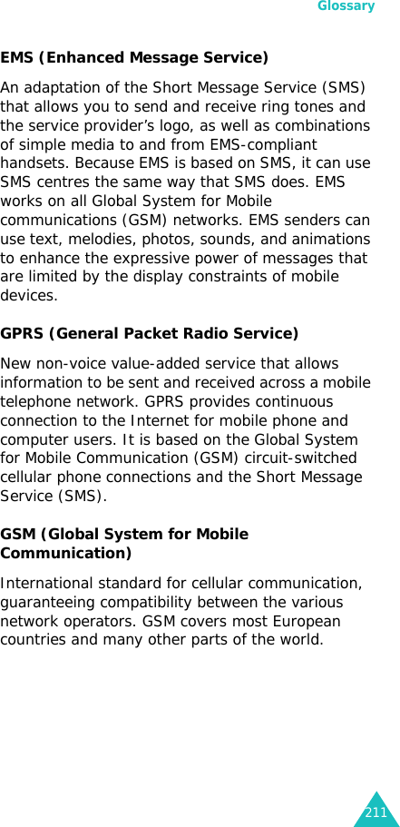 Glossary211EMS (Enhanced Message Service)An adaptation of the Short Message Service (SMS) that allows you to send and receive ring tones and the service provider’s logo, as well as combinations of simple media to and from EMS-compliant handsets. Because EMS is based on SMS, it can use SMS centres the same way that SMS does. EMS works on all Global System for Mobile communications (GSM) networks. EMS senders can use text, melodies, photos, sounds, and animations to enhance the expressive power of messages that are limited by the display constraints of mobile devices.GPRS (General Packet Radio Service)New non-voice value-added service that allows information to be sent and received across a mobile telephone network. GPRS provides continuous connection to the Internet for mobile phone and computer users. It is based on the Global System for Mobile Communication (GSM) circuit-switched cellular phone connections and the Short Message Service (SMS).GSM (Global System for Mobile Communication)International standard for cellular communication, guaranteeing compatibility between the various network operators. GSM covers most European countries and many other parts of the world.