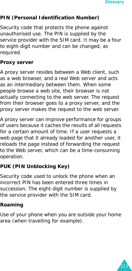 Glossary213PIN (Personal Identification Number)Security code that protects the phone against unauthorised use. The PIN is supplied by the service provider with the SIM card. It may be a four to eight-digit number and can be changed, as required.Proxy serverA proxy server resides between a Web client, such as a web browser, and a real Web server and acts as an intermediary between them. When some people browse a web site, their browser is not actually connecting to the web server. The request from their browser goes to a proxy server, and the proxy server makes the request to the web server. A proxy server can improve performance for groups of users because it caches the results of all requests for a certain amount of time. If a user requests a web page that it already loaded for another user, it reloads the page instead of forwarding the request to the Web server, which can be a time-consuming operation.PUK (PIN Unblocking Key)Security code used to unlock the phone when an incorrect PIN has been entered three times in succession. The eight-digit number is supplied by the service provider with the SIM card.RoamingUse of your phone when you are outside your home area (when travelling for example).
