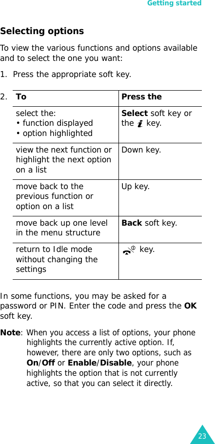 Getting started23Selecting optionsTo view the various functions and options available and to select the one you want: 1. Press the appropriate soft key.In some functions, you may be asked for a password or PIN. Enter the code and press the OK soft key.Note: When you access a list of options, your phone highlights the currently active option. If, however, there are only two options, such as On/Off or Enable/Disable, your phone highlights the option that is not currently active, so that you can select it directly.2.To Press theselect the:• function displayed • option highlightedSelect soft key or the  key. view the next function or highlight the next option on a listDown key.move back to the previous function or option on a listUp key.move back up one level in the menu structureBack soft key.return to Idle mode without changing the settings key.
