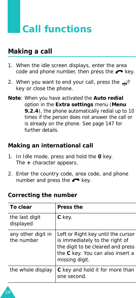 24Call functionsMaking a call1. When the idle screen displays, enter the area code and phone number, then press the   key.2. When you want to end your call, press the   key or close the phone.Note: When you have activated the Auto redial option in the Extra settings menu (Menu 9.2.4), the phone automatically redial up to 10 times if the person does not answer the call or is already on the phone. See page 147 for further details.Making an international call1. In Idle mode, press and hold the 0 key. The + character appears.2. Enter the country code, area code, and phone number and press the   key.Correcting the numberTo clear Press thethe last digit displayedC key. any other digit in the number Left or Right key until the cursor is immediately to the right of the digit to be cleared and press the C key. You can also insert a missing digit.the whole displayC key and hold it for more than one second.