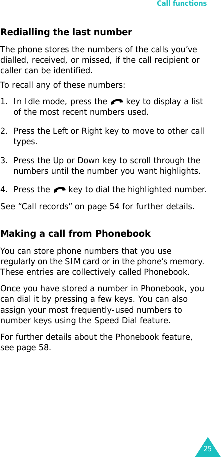 Call functions25Redialling the last numberThe phone stores the numbers of the calls you’ve dialled, received, or missed, if the call recipient or caller can be identified.To recall any of these numbers:1. In Idle mode, press the   key to display a list of the most recent numbers used.2. Press the Left or Right key to move to other call types.3. Press the Up or Down key to scroll through the numbers until the number you want highlights.4. Press the   key to dial the highlighted number.See “Call records” on page 54 for further details.Making a call from PhonebookYou can store phone numbers that you use regularly on the SIM card or in the phone’s memory. These entries are collectively called Phonebook.Once you have stored a number in Phonebook, you can dial it by pressing a few keys. You can also assign your most frequently-used numbers to number keys using the Speed Dial feature.For further details about the Phonebook feature, see page 58. 