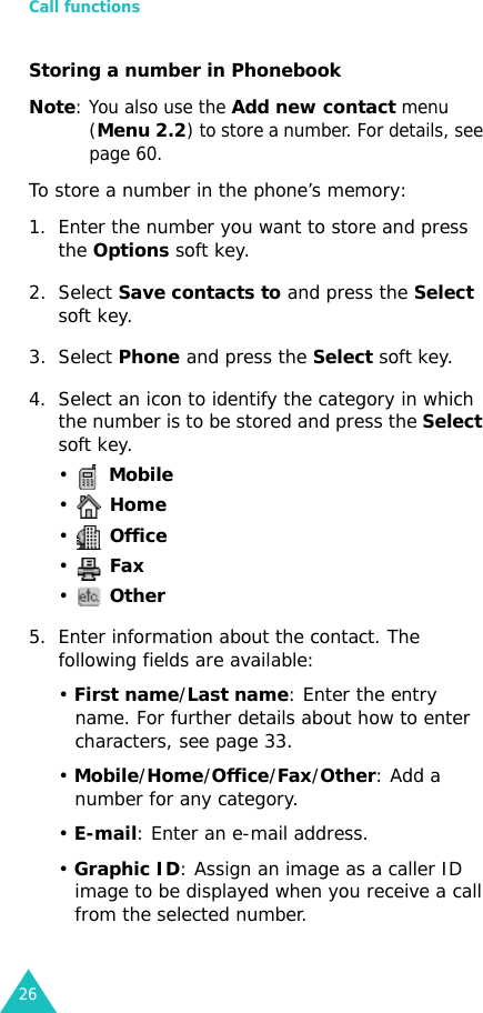 Call functions26Storing a number in PhonebookNote: You also use the Add new contact menu (Menu 2.2) to store a number. For details, see page 60.To store a number in the phone’s memory:1. Enter the number you want to store and press the Options soft key.2. Select Save contacts to and press the Select soft key.3. Select Phone and press the Select soft key.4. Select an icon to identify the category in which the number is to be stored and press the Select soft key.•  Mobile•  Home•  Office•  Fax•  Other5. Enter information about the contact. The following fields are available:• First name/Last name: Enter the entry name. For further details about how to enter characters, see page 33.• Mobile/Home/Office/Fax/Other: Add a number for any category.• E-mail: Enter an e-mail address.• Graphic ID: Assign an image as a caller ID image to be displayed when you receive a call from the selected number.