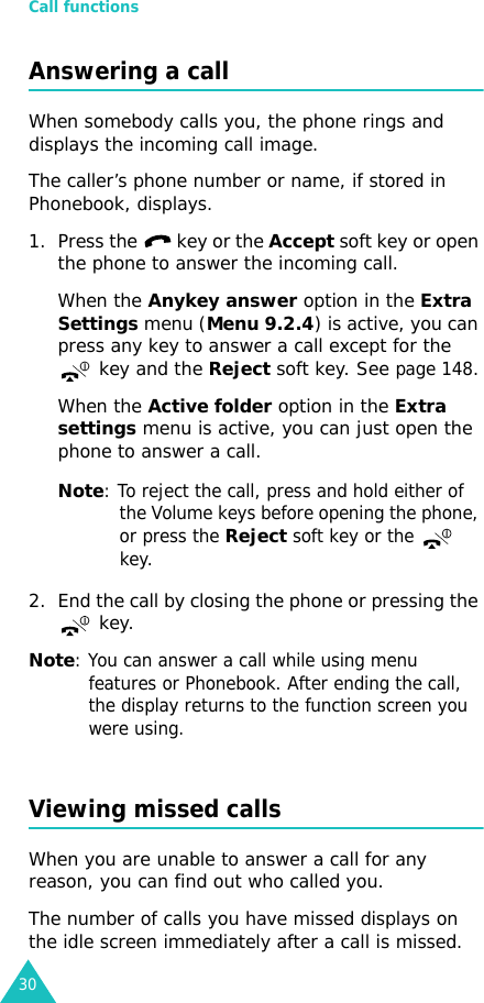 Call functions30Answering a callWhen somebody calls you, the phone rings and displays the incoming call image.The caller’s phone number or name, if stored in Phonebook, displays. 1. Press the   key or the Accept soft key or open the phone to answer the incoming call.When the Anykey answer option in the Extra Settings menu (Menu 9.2.4) is active, you can press any key to answer a call except for the  key and the Reject soft key. See page 148.When the Active folder option in the Extra settings menu is active, you can just open the phone to answer a call.Note: To reject the call, press and hold either of the Volume keys before opening the phone, or press the Reject soft key or the  key. 2. End the call by closing the phone or pressing the  key.Note: You can answer a call while using menu features or Phonebook. After ending the call, the display returns to the function screen you were using.Viewing missed callsWhen you are unable to answer a call for any reason, you can find out who called you. The number of calls you have missed displays on the idle screen immediately after a call is missed.