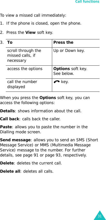 Call functions31To view a missed call immediately:1. If the phone is closed, open the phone.2. Press the View soft key.When you press the Options soft key, you can access the following options:Details: shows information about the call.Call back: calls back the caller.Paste: allows you to paste the number in the Dialling mode screen.Send message: allows you to send an SMS (Short Message Service) or MMS (Multimedia Message Service) message to the number. For further details, see page 91 or page 93, respectively.Delete: deletes the current call.Delete all: deletes all calls.3.To Press thescroll through the missed calls, if necessaryUp or Down key.access the optionsOptions soft key.See below.call the number displayed  key.