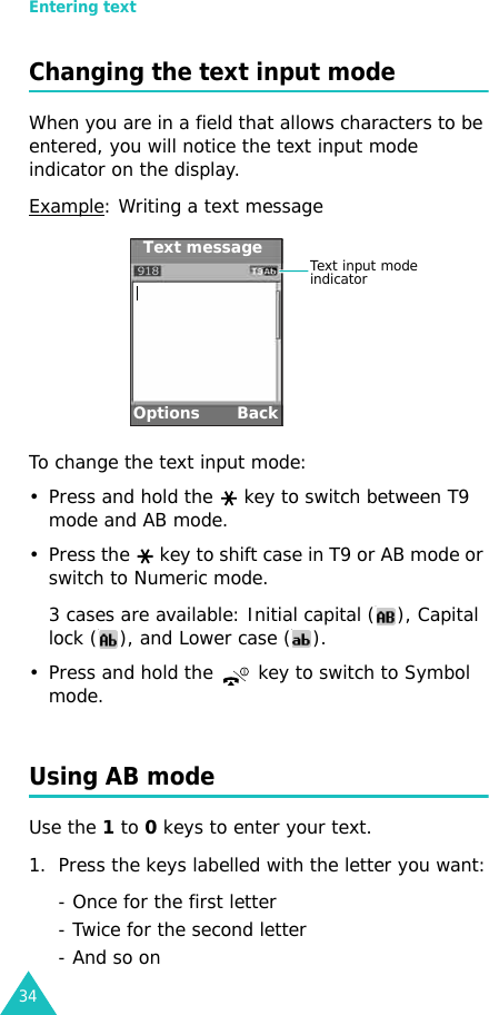 Entering text34Changing the text input modeWhen you are in a field that allows characters to be entered, you will notice the text input mode indicator on the display.Example: Writing a text messageTo change the text input mode:• Press and hold the   key to switch between T9 mode and AB mode.• Press the   key to shift case in T9 or AB mode or switch to Numeric mode.3 cases are available: Initial capital ( ), Capital lock ( ), and Lower case ( ).• Press and hold the   key to switch to Symbol mode.Using AB modeUse the 1 to 0 keys to enter your text. 1. Press the keys labelled with the letter you want:- Once for the first letter- Twice for the second letter- And so onOptions BackText input mode indicatorText message