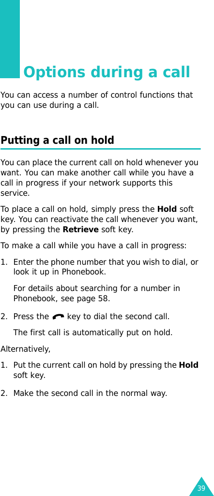 39Options during a callYou can access a number of control functions that you can use during a call.Putting a call on holdYou can place the current call on hold whenever you want. You can make another call while you have a call in progress if your network supports this service. To place a call on hold, simply press the Hold soft key. You can reactivate the call whenever you want, by pressing the Retrieve soft key.To make a call while you have a call in progress:1. Enter the phone number that you wish to dial, or look it up in Phonebook.For details about searching for a number in Phonebook, see page 58.2. Press the   key to dial the second call. The first call is automatically put on hold.Alternatively, 1. Put the current call on hold by pressing the Hold soft key.2. Make the second call in the normal way.