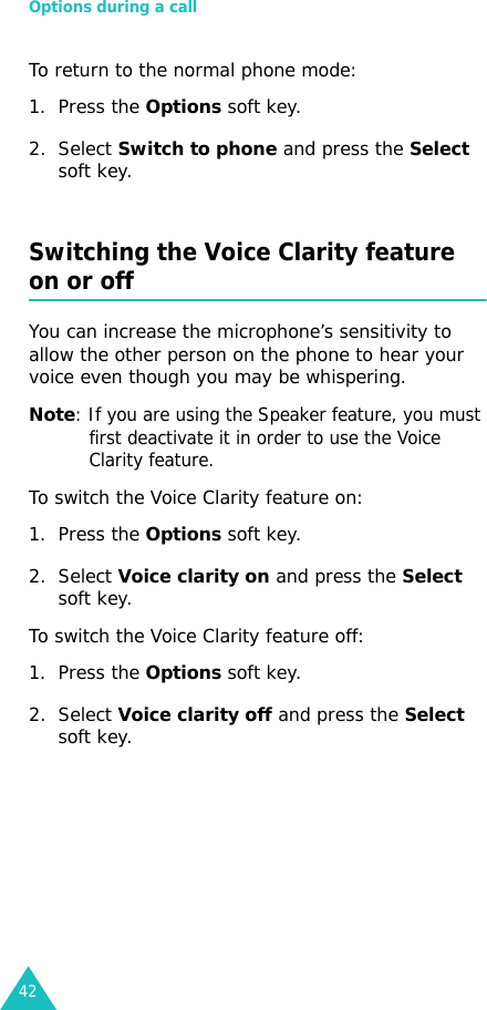 Options during a call42To return to the normal phone mode:1. Press the Options soft key.2. Select Switch to phone and press the Select soft key.Switching the Voice Clarity feature on or offYou can increase the microphone’s sensitivity to allow the other person on the phone to hear your voice even though you may be whispering.Note: If you are using the Speaker feature, you must first deactivate it in order to use the Voice Clarity feature.To switch the Voice Clarity feature on:1. Press the Options soft key.2. Select Voice clarity on and press the Select soft key.To switch the Voice Clarity feature off:1. Press the Options soft key.2. Select Voice clarity off and press the Select soft key.