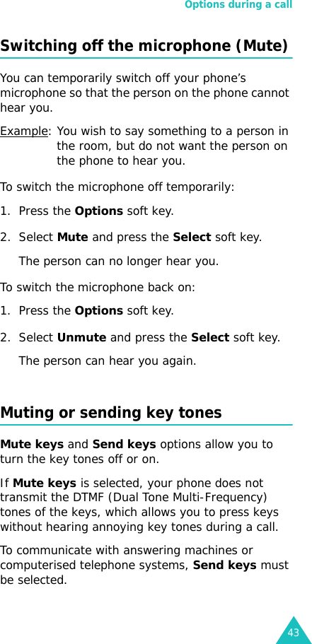 Options during a call43Switching off the microphone (Mute)You can temporarily switch off your phone’s microphone so that the person on the phone cannot hear you.Example: You wish to say something to a person in the room, but do not want the person on the phone to hear you.To switch the microphone off temporarily:1. Press the Options soft key.2. Select Mute and press the Select soft key. The person can no longer hear you.To switch the microphone back on:1. Press the Options soft key.2. Select Unmute and press the Select soft key. The person can hear you again.Muting or sending key tonesMute keys and Send keys options allow you to turn the key tones off or on. If Mute keys is selected, your phone does not transmit the DTMF (Dual Tone Multi-Frequency) tones of the keys, which allows you to press keys without hearing annoying key tones during a call.To communicate with answering machines or computerised telephone systems, Send keys must be selected.