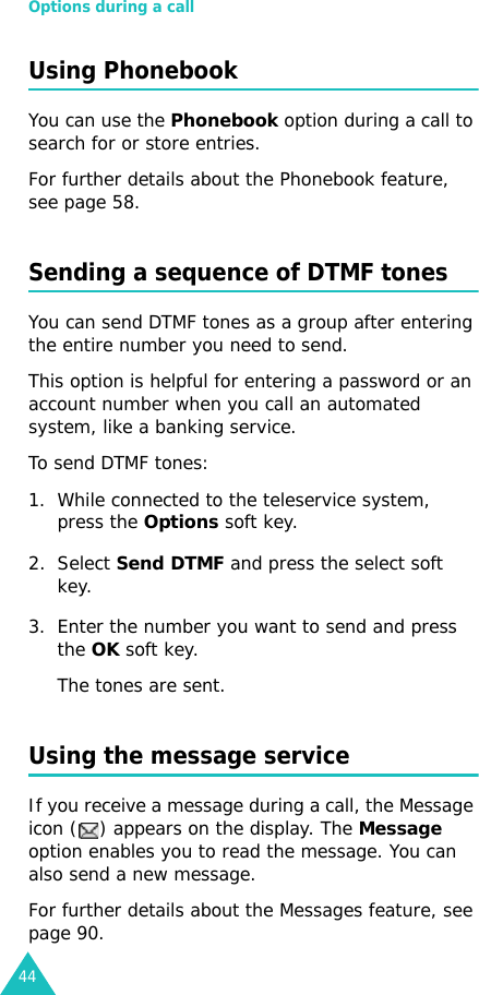Options during a call44Using PhonebookYou can use the Phonebook option during a call to search for or store entries.For further details about the Phonebook feature, see page 58.Sending a sequence of DTMF tonesYou can send DTMF tones as a group after entering the entire number you need to send.This option is helpful for entering a password or an account number when you call an automated system, like a banking service.To send DTMF tones:1. While connected to the teleservice system, press the Options soft key.2. Select Send DTMF and press the select soft key.3. Enter the number you want to send and press the OK soft key.The tones are sent.Using the message serviceIf you receive a message during a call, the Message icon ( ) appears on the display. The Message option enables you to read the message. You can also send a new message.For further details about the Messages feature, see page 90.