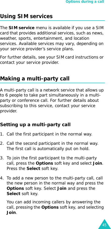 Options during a call45Using SIM servicesThe SIM service menu is available if you use a SIM card that provides additional services, such as news, weather, sports, entertainment, and location services. Available services may vary, depending on your service provider’s service plans.For further details, see your SIM card instructions or contact your service provider.Making a multi-party callA multi-party call is a network service that allows up to 6 people to take part simultaneously in a multi-party or conference call. For further details about subscribing to this service, contact your service provider.Setting up a multi-party call1. Call the first participant in the normal way.2. Call the second participant in the normal way. The first call is automatically put on hold.3. To join the first participant to the multi-party call, press the Options soft key and select Join. Press the Select soft key.4. To add a new person to the multi-party call, call the new person in the normal way and press the Options soft key. Select Join and press the Select soft key.You can add incoming callers by answering the call, pressing the Options soft key, and selecting Join. 