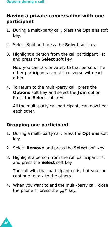 Options during a call46Having a private conversation with one participant1. During a multi-party call, press the Options soft key.2. Select Split and press the Select soft key.3. Highlight a person from the call participant list and press the Select soft key.Now you can talk privately to that person. The other participants can still converse with each other.4. To return to the multi-party call, press the Options soft key and select the Join option. Press the Select soft key.All the multi-party call participants can now hear each other.Dropping one participant1. During a multi-party call, press the Options soft key.2. Select Remove and press the Select soft key.3. Highlight a person from the call participant list and press the Select soft key.The call with that participant ends, but you can continue to talk to the others.4. When you want to end the multi-party call, close the phone or press the   key.