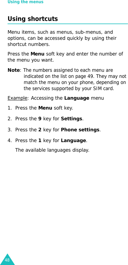 Using the menus48Using shortcutsMenu items, such as menus, sub-menus, and options, can be accessed quickly by using their shortcut numbers. Press the Menu soft key and enter the number of the menu you want.Note: The numbers assigned to each menu are indicated on the list on page 49. They may not match the menu on your phone, depending on the services supported by your SIM card.Example: Accessing the Language menu1. Press the Menu soft key.2. Press the 9 key for Settings.3. Press the 2 key for Phone settings.4. Press the 1 key for Language.The available languages display. 