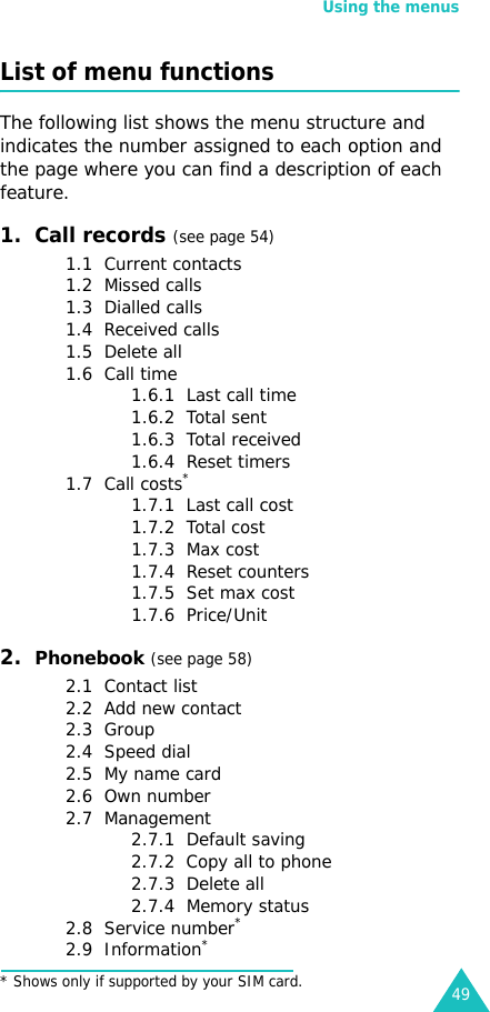 Using the menus49List of menu functionsThe following list shows the menu structure and indicates the number assigned to each option and the page where you can find a description of each feature.1.  Call records (see page 54)1.1  Current contacts1.2  Missed calls1.3  Dialled calls1.4  Received calls1.5  Delete all1.6  Call time1.6.1  Last call time1.6.2  Total sent1.6.3  Total received1.6.4  Reset timers1.7  Call costs*1.7.1  Last call cost1.7.2  Total cost1.7.3  Max cost1.7.4  Reset counters1.7.5  Set max cost1.7.6  Price/Unit2.  Phonebook (see page 58)2.1  Contact list2.2  Add new contact2.3  Group2.4  Speed dial2.5  My name card2.6  Own number2.7  Management2.7.1  Default saving2.7.2  Copy all to phone2.7.3  Delete all2.7.4  Memory status2.8  Service number*2.9  Information** Shows only if supported by your SIM card.