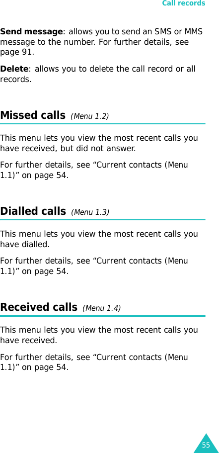 Call records55Send message: allows you to send an SMS or MMS message to the number. For further details, see page 91.Delete: allows you to delete the call record or all records.Missed calls  (Menu 1.2)This menu lets you view the most recent calls you have received, but did not answer.For further details, see “Current contacts (Menu 1.1)” on page 54.Dialled calls  (Menu 1.3)This menu lets you view the most recent calls you have dialled.For further details, see “Current contacts (Menu 1.1)” on page 54.Received calls  (Menu 1.4) This menu lets you view the most recent calls you have received.For further details, see “Current contacts (Menu 1.1)” on page 54.