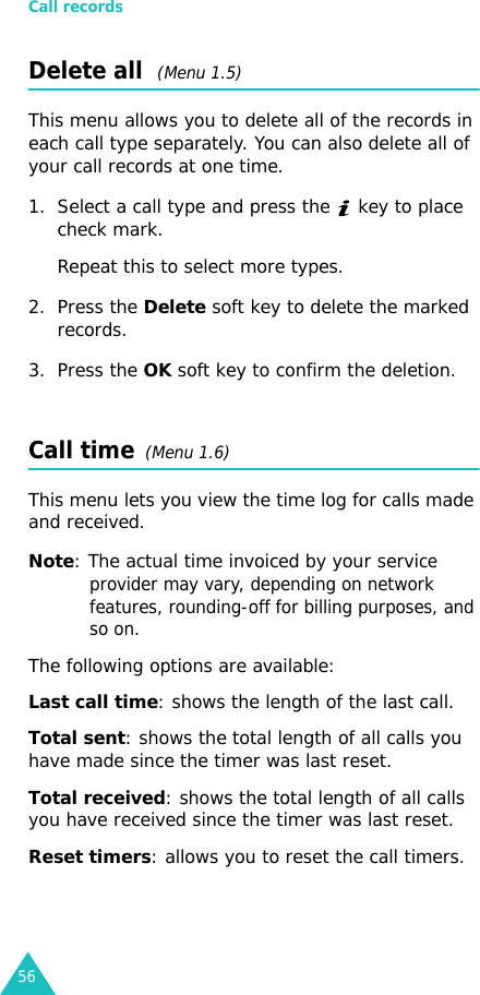 Call records56Delete all  (Menu 1.5) This menu allows you to delete all of the records in each call type separately. You can also delete all of your call records at one time.1. Select a call type and press the   key to place check mark.Repeat this to select more types.2. Press the Delete soft key to delete the marked records.3. Press the OK soft key to confirm the deletion.Call time  (Menu 1.6) This menu lets you view the time log for calls made and received. Note: The actual time invoiced by your service provider may vary, depending on network features, rounding-off for billing purposes, and so on.The following options are available:Last call time: shows the length of the last call.Total sent: shows the total length of all calls you have made since the timer was last reset.Total received: shows the total length of all calls you have received since the timer was last reset.Reset timers: allows you to reset the call timers.