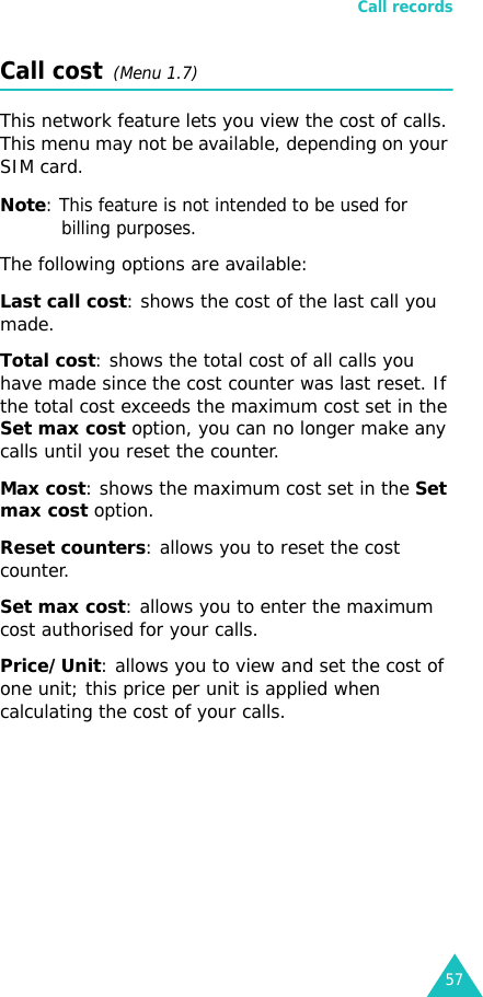 Call records57Call cost  (Menu 1.7) This network feature lets you view the cost of calls. This menu may not be available, depending on your SIM card.Note: This feature is not intended to be used for billing purposes.The following options are available:Last call cost: shows the cost of the last call you made.Total cost: shows the total cost of all calls you have made since the cost counter was last reset. If the total cost exceeds the maximum cost set in the Set max cost option, you can no longer make any calls until you reset the counter.Max cost: shows the maximum cost set in the Set max cost option.Reset counters: allows you to reset the cost counter.Set max cost: allows you to enter the maximum cost authorised for your calls.Price/Unit: allows you to view and set the cost of one unit; this price per unit is applied when calculating the cost of your calls.