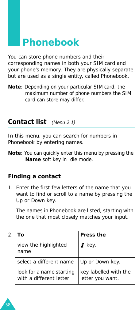 58PhonebookYou can store phone numbers and their corresponding names in both your SIM card and your phone’s memory. They are physically separate but are used as a single entity, called Phonebook.Note: Depending on your particular SIM card, the maximum number of phone numbers the SIM card can store may differ.Contact list   (Menu 2.1)In this menu, you can search for numbers in Phonebook by entering names.Note: You can quickly enter this menu by pressing the Name soft key in Idle mode.Finding a contact1. Enter the first few letters of the name that you want to find or scroll to a name by pressing the Up or Down key.The names in Phonebook are listed, starting with the one that most closely matches your input.2.To Press theview the highlighted name  key.select a different name Up or Down key.look for a name starting with a different letter key labelled with the letter you want.