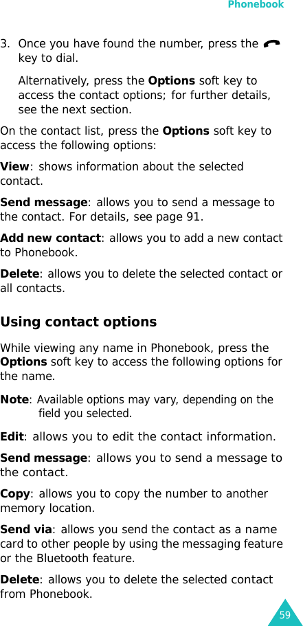 Phonebook593. Once you have found the number, press the   key to dial. Alternatively, press the Options soft key to access the contact options; for further details, see the next section.On the contact list, press the Options soft key to access the following options:View: shows information about the selected contact.Send message: allows you to send a message to the contact. For details, see page 91.Add new contact: allows you to add a new contact to Phonebook.Delete: allows you to delete the selected contact or all contacts.Using contact optionsWhile viewing any name in Phonebook, press the Options soft key to access the following options for the name.Note: Available options may vary, depending on the field you selected.Edit: allows you to edit the contact information.Send message: allows you to send a message to the contact.Copy: allows you to copy the number to another memory location.Send via: allows you send the contact as a name card to other people by using the messaging feature or the Bluetooth feature.Delete: allows you to delete the selected contact from Phonebook.