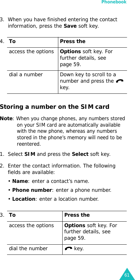 Phonebook613. When you have finished entering the contact information, press the Save soft key.Storing a number on the SIM cardNote: When you change phones, any numbers stored on your SIM card are automatically available with the new phone, whereas any numbers stored in the phone’s memory will need to be reentered.1. Select SIM and press the Select soft key.2. Enter the contact information. The following fields are available:• Name: enter a contact’s name.• Phone number: enter a phone number.• Location: enter a location number.4.To Press theaccess the optionsOptions soft key. For further details, see page 59.dial a number Down key to scroll to a number and press the   key.3.To Press theaccess the optionsOptions soft key. For further details, see page 59.dial the number  key.