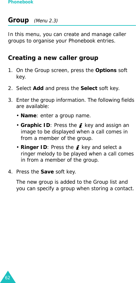 Phonebook62Group   (Menu 2.3)In this menu, you can create and manage caller groups to organise your Phonebook entries.Creating a new caller group1. On the Group screen, press the Options soft key.2. Select Add and press the Select soft key.3. Enter the group information. The following fields are available:• Name: enter a group name.• Graphic ID: Press the   key and assign an image to be displayed when a call comes in from a member of the group.• Ringer ID: Press the   key and select a ringer melody to be played when a call comes in from a member of the group.4. Press the Save soft key.The new group is added to the Group list and you can specify a group when storing a contact.