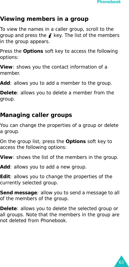 Phonebook63Viewing members in a groupTo view the names in a caller group, scroll to the group and press the   key. The list of the members in the group appears. Press the Options soft key to access the following options:View: shows you the contact information of a member.Add: allows you to add a member to the group.Delete: allows you to delete a member from the group.Managing caller groupsYou can change the properties of a group or delete a group.On the group list, press the Options soft key to access the following options:View: shows the list of the members in the group.Add: allows you to add a new group.Edit: allows you to change the properties of the currently selected group.Send message: allow you to send a message to all of the members of the group.Delete: allows you to delete the selected group or all groups. Note that the members in the group are not deleted from Phonebook.