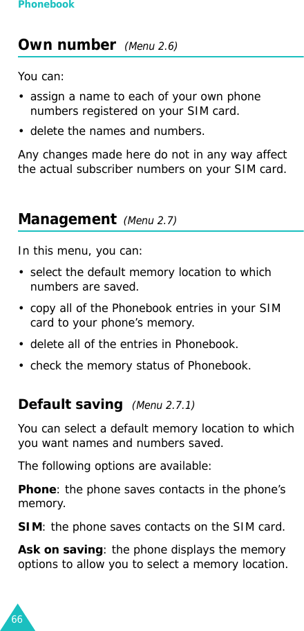 Phonebook66Own number  (Menu 2.6) You can:• assign a name to each of your own phone numbers registered on your SIM card.• delete the names and numbers.Any changes made here do not in any way affect the actual subscriber numbers on your SIM card.Management  (Menu 2.7)In this menu, you can:• select the default memory location to which numbers are saved. • copy all of the Phonebook entries in your SIM card to your phone’s memory.• delete all of the entries in Phonebook.• check the memory status of Phonebook.Default saving  (Menu 2.7.1)You can select a default memory location to which you want names and numbers saved.The following options are available:Phone: the phone saves contacts in the phone’s memory.SIM: the phone saves contacts on the SIM card.Ask on saving: the phone displays the memory options to allow you to select a memory location.