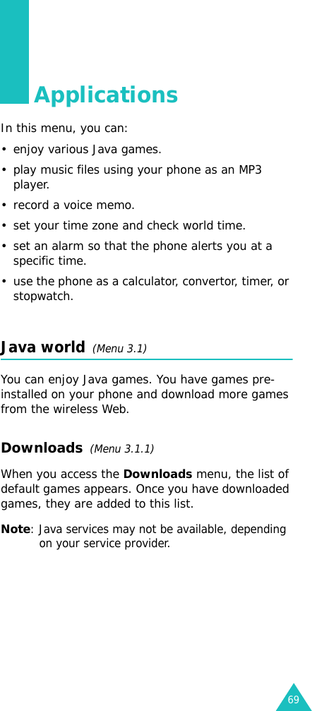 69ApplicationsIn this menu, you can:•enjoy various Java games.• play music files using your phone as an MP3 player.• record a voice memo.• set your time zone and check world time.• set an alarm so that the phone alerts you at a specific time.• use the phone as a calculator, convertor, timer, or stopwatch.Java world  (Menu 3.1)You can enjoy Java games. You have games pre-installed on your phone and download more games from the wireless Web.Downloads  (Menu 3.1.1)When you access the Downloads menu, the list of default games appears. Once you have downloaded games, they are added to this list.Note: Java services may not be available, depending on your service provider.