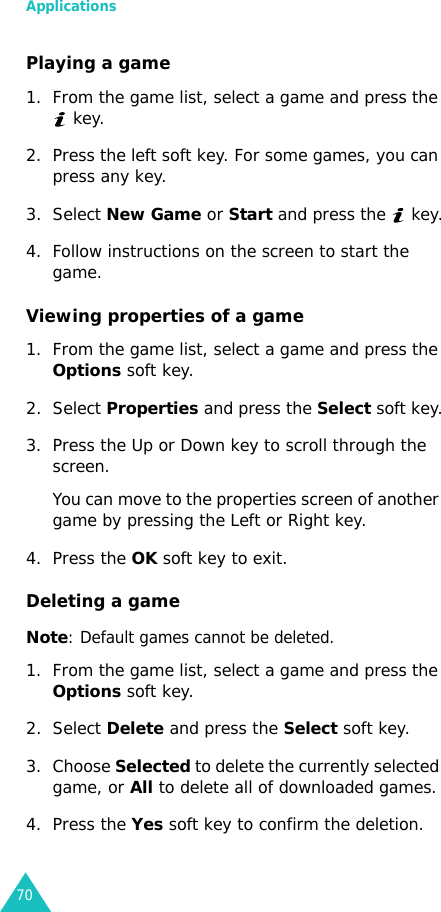 Applications70Playing a game1. From the game list, select a game and press the  key.2. Press the left soft key. For some games, you can press any key.3. Select New Game or Start and press the   key.4. Follow instructions on the screen to start the game.Viewing properties of a game1. From the game list, select a game and press the Options soft key.2. Select Properties and press the Select soft key.3. Press the Up or Down key to scroll through the screen.You can move to the properties screen of another game by pressing the Left or Right key.4. Press the OK soft key to exit.Deleting a gameNote: Default games cannot be deleted.1. From the game list, select a game and press the Options soft key.2. Select Delete and press the Select soft key.3. Choose Selected to delete the currently selected game, or All to delete all of downloaded games.4. Press the Yes soft key to confirm the deletion.