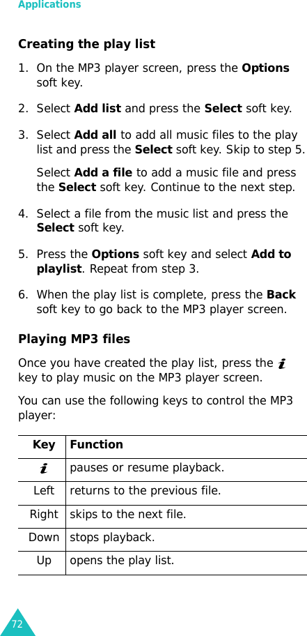 Applications72Creating the play list1. On the MP3 player screen, press the Options soft key.2. Select Add list and press the Select soft key.3. Select Add all to add all music files to the play list and press the Select soft key. Skip to step 5.Select Add a file to add a music file and press the Select soft key. Continue to the next step.4. Select a file from the music list and press the Select soft key. 5. Press the Options soft key and select Add to playlist. Repeat from step 3.6. When the play list is complete, press the Back soft key to go back to the MP3 player screen.Playing MP3 filesOnce you have created the play list, press the   key to play music on the MP3 player screen.You can use the following keys to control the MP3 player:Key Functionpauses or resume playback.Left returns to the previous file.Right skips to the next file.Down stops playback.Up opens the play list.