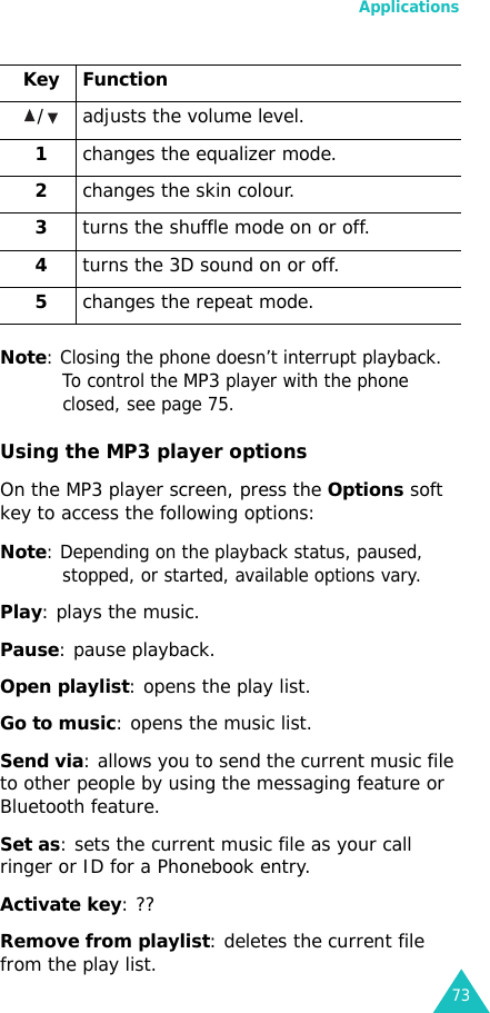 Applications73Note: Closing the phone doesn’t interrupt playback. To control the MP3 player with the phone closed, see page 75.Using the MP3 player optionsOn the MP3 player screen, press the Options soft key to access the following options:Note: Depending on the playback status, paused, stopped, or started, available options vary.Play: plays the music.Pause: pause playback.Open playlist: opens the play list.Go to music: opens the music list.Send via: allows you to send the current music file to other people by using the messaging feature or Bluetooth feature.Set as: sets the current music file as your call ringer or ID for a Phonebook entry.Activate key: ??Remove from playlist: deletes the current file from the play list./ adjusts the volume level.1changes the equalizer mode.2changes the skin colour.3turns the shuffle mode on or off.4turns the 3D sound on or off.5changes the repeat mode.Key Function