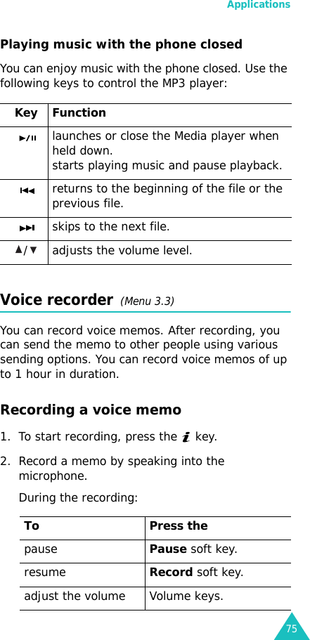 Applications75Playing music with the phone closedYou can enjoy music with the phone closed. Use the following keys to control the MP3 player:Voice recorder  (Menu 3.3)You can record voice memos. After recording, you can send the memo to other people using various sending options. You can record voice memos of up to 1 hour in duration.Recording a voice memo1. To start recording, press the   key. 2. Record a memo by speaking into the microphone.During the recording: Key Functionlaunches or close the Media player when held down.starts playing music and pause playback.returns to the beginning of the file or the previous file.skips to the next file./ adjusts the volume level.To Press thepausePause soft key.resumeRecord soft key.adjust the volume Volume keys.