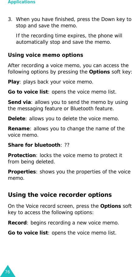 Applications763. When you have finished, press the Down key to stop and save the memo. If the recording time expires, the phone will automatically stop and save the memo.Using voice memo optionsAfter recording a voice memo, you can access the following options by pressing the Options soft key:Play: plays back your voice memo.Go to voice list: opens the voice memo list.Send via: allows you to send the memo by using the messaging feature or Bluetooth feature.Delete: allows you to delete the voice memo.Rename: allows you to change the name of the voice memo.Share for bluetooth: ??Protection: locks the voice memo to protect it from being deleted.Properties: shows you the properties of the voice memo.Using the voice recorder optionsOn the Voice record screen, press the Options soft key to access the following options:Record: begins recording a new voice memo.Go to voice list: opens the voice memo list.