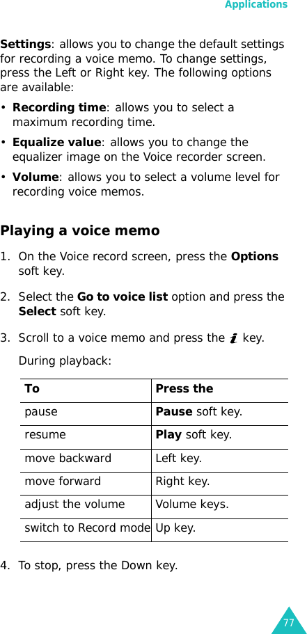 Applications77Settings: allows you to change the default settings for recording a voice memo. To change settings, press the Left or Right key. The following options are available:•Recording time: allows you to select a maximum recording time.•Equalize value: allows you to change the equalizer image on the Voice recorder screen.•Volume: allows you to select a volume level for recording voice memos.Playing a voice memo1. On the Voice record screen, press the Options soft key.2. Select the Go to voice list option and press the Select soft key.3. Scroll to a voice memo and press the   key.During playback:4. To stop, press the Down key.To Press thepausePause soft key.resumePlay soft key.move backward Left key.move forward Right key.adjust the volume Volume keys.switch to Record mode Up key.