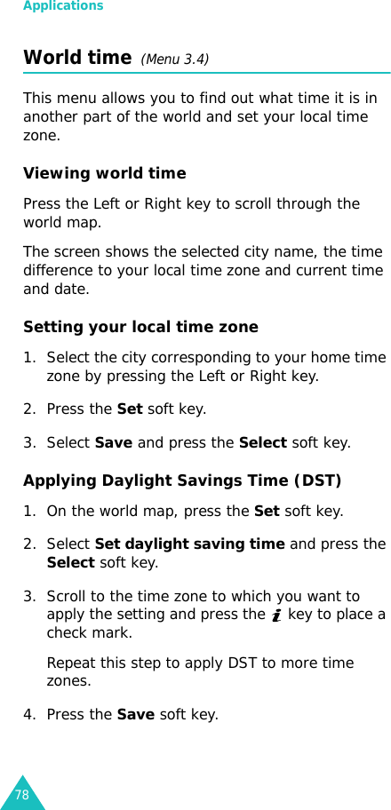 Applications78World time  (Menu 3.4)This menu allows you to find out what time it is in another part of the world and set your local time zone.Viewing world timePress the Left or Right key to scroll through the world map.The screen shows the selected city name, the time difference to your local time zone and current time and date.Setting your local time zone1. Select the city corresponding to your home time zone by pressing the Left or Right key.2. Press the Set soft key.3. Select Save and press the Select soft key.Applying Daylight Savings Time (DST)1. On the world map, press the Set soft key.2. Select Set daylight saving time and press the Select soft key.3. Scroll to the time zone to which you want to apply the setting and press the   key to place a check mark.Repeat this step to apply DST to more time zones.4. Press the Save soft key.